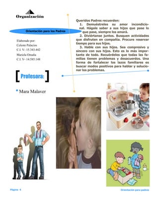 Queridos Padres recuerden:
1. Demuéstreles su amor incondicio-
nal. Hágale saber a sus hijos que pase lo
que pase, siempre los amará.
2. Diviértanse juntos. Busquen actividades
que disfruten en compañía. Procure reservar
tiempo para sus hijos.
3. Hable con sus hijos. Sea compresivo y
sincero con sus hijos. Esto es lo más impor-
tante de todo. Recuérdeles que todas las fa-
milias tienen problemas y desacuerdos. Una
forma de fortalecer los lazos familiares es
buscar modos positivos para hablar y solucio-
nar los problemas.
Organización
Mara Malaver
Elaborado por:
Celeste Palacios
C.I. V- 15.343.442
Orientación para los Padres
Profesora:
Mariela Omaña
C.I. V- 14.585.148
Página 4 Orientación para padres
 