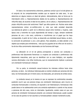 En base a los razonamientos anteriores, podemos concluir que el rol del género es
el conjunto de los comportamientos sociales que se esperan de cada sexo, lo que
determina en alguna manera un ideal del género. Adicionalmente, éste se forma por la
interrelación entre: a. Representaciones ideales de los padres; b. Representaciones del
niño/niña ideal, de acuerdo al ideal de los padres y de la cultura; c. Representaciones del
propio niño/niña acerca del varón/nena "ideal" que ellos quieren ser. Muchas veces estas
representaciones entran en conflicto entre sí, visto que cada sociedad desarrolla
sus sistemas de género a partir de la diferencia sexual entre hombres y mujeres, cada
época crea y transmite los suyos dependiendo del tiempo y lugar, siempre existiendo
personas de uno u otro sexo, conformes e inconformes con el papel que les haya
correspondido. A partir de los 3 años, se desarrolla una identidad sexual básica, es decir,
la convicción de pertenecer a uno u otro género. Para estudiarlo, se debe atender a los
objetos que emplea para entretenerse, visto que los juguetes de los niños son de acción y
los de las niñas comúnmente relacionados con las funciones del hogar.
La alteración en el rol de género, corresponde a varones con conductas o
preferencias más típicamente femeninas o a mujeres con conductas o preferencias más
típicamente masculinas, pero que se identifican con su sexo biológico, son aquellos
varones afeminados o las niñas hombrunas, que no necesariamente implican a personas
con orientación homosexual o bisexual.
Por su parte, la orientación sexual involucra los intereses eróticos hacia otras
personas, es decir, los individuos heterosexuales se sienten atraídos por personas del otro
sexo, los homosexuales por el mismo sexo y los bisexuales, por personas de ambos sexos.
La conducta sexual, es la manera en que se expresan los sentimientos sexuales,
pudiendo ocurrir que una persona tenga una orientación heterosexual, pero incurra en
conductas homosexuales o viceversa, sin equivaler a ser heterosexual u homosexual. Esto
puede darse en los adolescentes como una conducta exploratoria o cuando no hay acceso
a personas del otro sexo, como en internados. Igualmente, existen casos en que una
persona de orientación homosexual presente una conducta heterosexual, puede suceder
en los caso de quienes no han asumido su homosexualidad o desean mantenerla oculta.
 