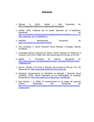 Referencias
1. Márquez, H. (2012). Verdad y Vida. Recuperado de:
http://verdadyvida.org/ES/ninos-y-adolescentes-afeminados/
2. Fertilab. (2012) Problemas que se pueden desarrollar por el lesbianismo.
Recuperado de:
http://www.fertilab.net/ginecopedia/sexualidad/lesbianismo/problemas_que_se_pu
eden_desarrollar_por_el_lesbianismo_1
3. Wikipedia. Afeminamiento. Recuperado de:
https://es.wikipedia.org/wiki/Afeminamiento
4. Ortíz Hernández, V. (2012). Educación Sexual Fisiología y Psicología. Editorial:
EuroMexico
5. Universidad Nacional Autónoma de México. Revista Mexicana de Análisis de la
Conducta. Vol 24, No 2 (1998). DOI: http://dx.doi.org/10.5514/rmac.v1.i2.27104
6. Bataller, V. Universidad de Valencia. Recuperado de:
http://campus.usal.es/~sexologia/attachments/066_sexualidad%20infantil.%20V.
%20Bataller.pdf
7. Rona R., Morales, A. & Torres, P. Alteración del rol sexual en niños pp. 133- 139.
Recuperado de: http://www.scielo.cl/pdf/rcp/v53n1-6/art16.pdf
8. Federación Latinoamericana de Sociedades de Sexología Y Educación Sexual
(FLASSES). (1993). Manual Diagnostico de las Enfermedades En Sexología.
Recuperado de: http://www.cippsv.com.ve/libros/Libro_FLASSES.pdf
9. Ávila Morales, J. E. (2006). El comportamiento en las etapas del desarrollo
humano. Monografías. com. Recuperado de:
http://www.monografias.com/trabajos16/comportamiento-mano/comportamiento-
humano.shtml
 