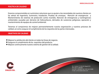 WWW.CIVALCO.COM
POLÍTICA DE CALIDAD
Estamos comprometidos en suministrar soluciones que se ajusten a las necesidades de nuestros clientes en
las aéreas de Ingeniería, Suministro, Instalación, Pruebas de arranque, Atención de emergencias y
Mantenimiento de sistemas de protección contra incendio, Atención de emergencias y Contingencias
ambientales causadas por derrame de hidrocarburos, derivados de sustancias peligrosas; operación y
mantenimiento de equipos de control ambiental.
Tenemos el compromiso de mejorar permanentemente nuestra organización y nuestros procesos de
calidad, así como asegurar el cumplimiento de los requisitos de las partes interesadas.
OBJETIVOS DE CALIDAD
Mejorar la satisfacción del cliente en todas las líneas de negocio.
Asegurar el cumplimiento de los requisitos del producto.
Mejorar continuamente nuestro sistema de gestión de la calidad.
Dir : Carrera 17 # 36-38 • Bogotá D.C.
Pbx: (057-1) 2853857
Fax: (057-1)2853857 Ext. 120 • A.A: 15509
E-mail: comercial@civalco.com
 