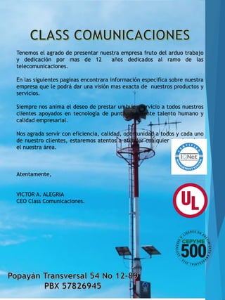 Tenemos el agrado de presentar nuestra empresa fruto del arduo trabajo
y dedicación por mas de 12 años dedicados al ramo de las
telecomunicaciones.
En las siguientes paginas encontrara información especifica sobre nuestra
empresa que le podrá dar una visión mas exacta de nuestros productos y
servicios.
Siempre nos anima el deseo de prestar un buen servicio a todos nuestros
clientes apoyados en tecnología de punta, excelente talento humano y
calidad empresarial.
Nos agrada servir con eficiencia, calidad, oportunidad a todos y cada uno
de nuestro clientes, estaremos atentos a atender cualquier inquietud en
el nuestra área.
Atentamente,
VICTOR A. ALEGRIA
CEO Class Comunicaciones.
 