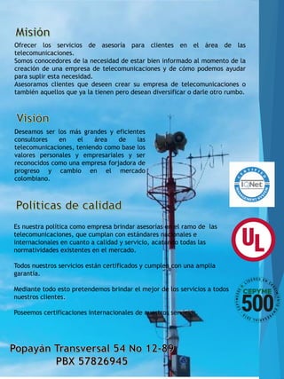 Ofrecer los servicios de asesoría para clientes en el área de las
telecomunicaciones.
Somos conocedores de la necesidad de estar bien informado al momento de la
creación de una empresa de telecomunicaciones y de cómo podemos ayudar
para suplir esta necesidad.
Asesoramos clientes que deseen crear su empresa de telecomunicaciones o
también aquellos que ya la tienen pero desean diversificar o darle otro rumbo.
Deseamos ser los más grandes y eficientes
consultores en el área de las
telecomunicaciones, teniendo como base los
valores personales y empresariales y ser
reconocidos como una empresa forjadora de
progreso y cambio en el mercado
colombiano.
Es nuestra política como empresa brindar asesorías en el ramo de las
telecomunicaciones, que cumplan con estándares nacionales e
internacionales en cuanto a calidad y servicio, acatando todas las
normatividades existentes en el mercado.
Todos nuestros servicios están certificados y cumplen con una amplia
garantía.
Mediante todo esto pretendemos brindar el mejor de los servicios a todos
nuestros clientes.
Poseemos certificaciones internacionales de nuestros servicios.
 