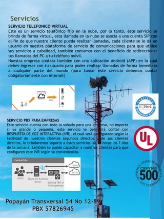 SERVICIO TELEFONICO VIRTUAL
Este es un servicio telefónico fijo en la nube, por lo tanto, este servicio se
brinda de forma virtual, esta llamada en la nube se asocia a una cuenta SIP con
el fin de que nuestro cliente pueda realizar llamadas, cada cliente se le da un
usuario en nuestra plataforma de servicio de comunicaciones para que utilice
sus servicios a cabalidad, también contamos con el beneficio de redireccionar
tus llamadas del PC a tu teléfono móvil.
Nuestra empresa contara también con una aplicación Android (APP) en la cual
debes ingresar con tu usuario para poder realizar llamadas de forma inmediata
a cualquier parte del mundo (para tomar este servicio debemos contar
obligatoriamente con internet)
SERVICIO PBX PARA EMPRESAS
Este servicio cuenta con todo lo soñado para una empresa, no importa
si es grande o pequeña, este servicio le permitirá contar con
RESPUESTA DE VOZ INTERACTIVA (IVR), el cual será configurado según la
facilidad de nuestros clientes segundos directos y de sus clientes
directos, le brindaremos soporte a estos servicios las 24 horas los 7 días
de la semana, también se puede capacitar a nuestros clientes para que
configuren este IVR según su conveniencia.
 