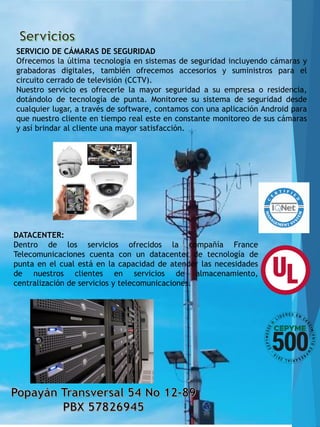 SERVICIO DE CÁMARAS DE SEGURIDAD
Ofrecemos la última tecnología en sistemas de seguridad incluyendo cámaras y
grabadoras digitales, también ofrecemos accesorios y suministros para el
circuito cerrado de televisión (CCTV).
Nuestro servicio es ofrecerle la mayor seguridad a su empresa o residencia,
dotándolo de tecnología de punta. Monitoree su sistema de seguridad desde
cualquier lugar, a través de software, contamos con una aplicación Android para
que nuestro cliente en tiempo real este en constante monitoreo de sus cámaras
y así brindar al cliente una mayor satisfacción.
DATACENTER:
Dentro de los servicios ofrecidos la compañía France
Telecomunicaciones cuenta con un datacenter de tecnología de
punta en el cual está en la capacidad de atender las necesidades
de nuestros clientes en servicios de almacenamiento,
centralización de servicios y telecomunicaciones.
 