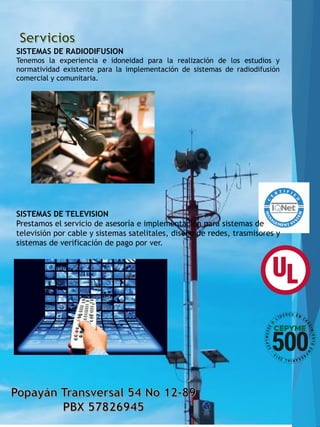 SISTEMAS DE RADIODIFUSION
Tenemos la experiencia e idoneidad para la realización de los estudios y
normatividad existente para la implementación de sistemas de radiodifusión
comercial y comunitaria.
SISTEMAS DE TELEVISION
Prestamos el servicio de asesoría e implementación para sistemas de
televisión por cable y sistemas satelitales, diseño de redes, trasmisores y
sistemas de verificación de pago por ver.
 