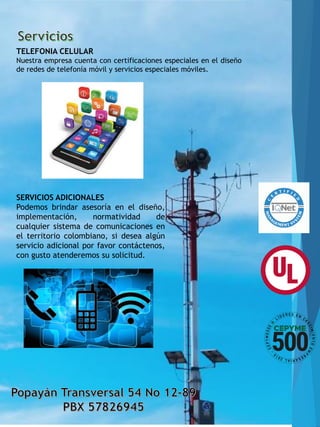 TELEFONIA CELULAR
Nuestra empresa cuenta con certificaciones especiales en el diseño
de redes de telefonía móvil y servicios especiales móviles.
SERVICIOS ADICIONALES
Podemos brindar asesoría en el diseño,
implementación, normatividad de
cualquier sistema de comunicaciones en
el territorio colombiano, si desea algún
servicio adicional por favor contáctenos,
con gusto atenderemos su solicitud.
 
