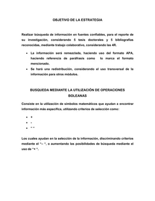 OBJETIVO DE LA ESTRATEGIA 
Realizar búsqueda de información en fuentes confiables, para el reporte de su investigación, considerando 5 tesis doctorales y 5 bibliografías reconocidas, mediante trabajo colaborativo, considerando las 4R. 
 La información será remezclada, haciendo uso del formato APA, haciendo referencia de paráfrasis como lo marca el formato mencionado. 
 Se hará una redistribución, considerando el uso transversal de la información para otros módulos. 
BUSQUEDA MEDIANTE LA UTILIZACIÓN DE OPERACIONES BOLEANAS 
Consiste en la utilización de símbolos matemáticos que ayudan a encontrar información más específica, utilizando criterios de selección como: 
 + 
 - 
 “ “ 
Los cuales ayudan en la selección de la información, discriminando criterios mediante el “– “, o aumentando las posibilidades de búsqueda mediante el uso de “+ “. 
 