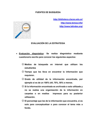 FUENTES DE BUSQUEDA 
http://biblioteca.clacso.edu.ar/ 
http://www.temoa.info/ 
http://www.latindex.org/ 
EVALUACIÓN DE LA ESTRATEGIA 
 Evaluación diagnóstica: Se realiza diagnóstico mediante cuestionario escrito para conocer los siguientes aspectos: 
 Medios de búsqueda en internet que utilizan los estudiantes 
 Tiempo que les lleva en encontrar la información que requieren. 
 Grado de utilidad de la información encontrada, por ejemplo si es de un 100% útil, 70%, 50% o menos. 
 Si la información encontrada es archivada o solo utilizada y no se realiza una organización de la información en carpetas o en medios impresos para su posterior utilización. 
 El porcentaje que lee de la información que encuentra, si es solo para conceptualizar o para conocer el tema más a fondo.  