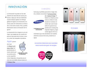 La innovación no puede ser tan sólo
sinónimo de desarrollo de nuevos pro-
ductos o algo que solo sea tradicional.
nuestra empresa aplican un enfoque
global de negocio a la innovación es la
únicas capas de revolucionar sus merca-
dos o crear otros nuevos. Pero ¿cuántas
dimensiones tiene la innovación de ne-
gocio?
La innovación de un negocio es un con-
cepto mas amplio por eso nuestra em-
presa te hace parte del el al dar a cono-
cer y estar mas asequible al producto.
Apple presen-
tó el nue-
vo iPhone 7 y iP-
hone 7 Plus con
prácticamente el
mismo diseño que
sus predecesores
y unas especifica-
ciones mejoradas, incluyendo por pri-
mera vez una doble cámara trasera en
el iPhone 7 Plus.
S a m s u n g
Samsung se perfilaba para tener el mejor año
de su historia, tras lanzar el Samsung Galaxy
S7 y Galaxy S7 Edge en
febrero La empresa surco-
reana se enfocó en esta
ocasión en construir un
celular que usara lo que
tanto nos gusto de sus
predecesores (Galaxy S6),
trayendo mejoras y regre-
sando algunas de las ca-
racterísticas que más extrañamos de modelos
anteriores (ranura micro SD y resistencia al
agua)
CO ESTOS PRECIOS DE LOCURA
SOLO ESTA EN QUE TU ELIJAS
1.500.000 con el25%
de descuento
1.5 00.000 con el 20%
de descuento
INNOVACIÓN
TU ELIJAS
 