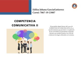 El portafolio digital dentro del curso de
COMPETENCIA COMUNICATIVA II, es
una herramienta que permite la recopilación
de las actividades de aprendizaje realizadas
durante una unidad temática con el fin de
evidenciar los logros obtenidos en la misma.
Edilza Johana GarciaGutierrez
Carné: 7067-19-23807
 