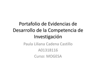 Portafolio de Evidencias de 
Desarrollo de la Competencia de 
Investigación 
Paula Liliana Cadena Castillo 
A01318116 
Curso: MOGESA 
 