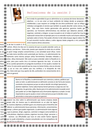 Reflexiones de la sesión 2

                                        De lo leído he aprendido lo que es administrar es un proceso de tomar decisiones sobre
                                        objetivos y a la vez crear un buen ambiente de trabajo donde se proponen metas
                                        establecidas; y que requiere un condigo de una ética profesional que se refleja en un
                                        individuo consagrado al servicio que también se puede describir como ciencia, técnica,
                                        arte. Que esto tiene niveles gerenciales alta gerencia, gerencia media, gerencia
                                        operativa. Las funciones administrativas nos denotan que debemos planear, dirigir,
                                        organizar, controlar y integrar. Lo que no pude es ver el video en parte fue muy larga la
                                        explicación estuvo bien el ejemplo pero no se entendió mucho sería bueno obtener más
                                        ejemplos sobre el tema. Para poder afrontar lo del video busque alguno videos YouTube
                                        lo cual encontré muchos videos y sobre algunas dudas pregunte a mis compañeros y
                                        entre nosotros dimos soluciones.
Hasta antes de leer la sesión 2. El concepto de administración que yo tenía era muy
limitado y común. Ahora me doy con la sorpresa de que se puede extender como un
arte, una ciencia, una técnica. Como arte, puesto que requiere la visión de un artista,
es decir de quien tenga amplios conocimientos y una actividad social eficaz. Como
ciencia, pues todo tema científico está sustentado por teorías, y la administración las
tiene, y finalmente como técnica porque utiliza herramientas llamadas métodos y
procedimientos. ¡Muy interesante!. Me costó un poco entender sobre la filosofía en la
administración, pero para suerte mía a la semana siguiente nos toco el curso de
Filosofía, ahí es cuando aproveché y le pregunté al profesor; él me ayudó a resolver las
dudas que tenia. En esta sesión aprendí que las cosas no tienen límites, sino se vinculan
con otras, y así se crea una cadena que nos conlleva a la búsqueda de más
conocimiento. Claro está que muy aparte de ello, profundice mis conocimientos de la
administración en general.


                       Bueno en lo filosófico, la administración son creencias y valores, palabras que
                       salen en latín. La administración en definición consiste en dar forma de manera
                       constante a las empresas ya que no solo es decidir sino dirigir (personas) y
                       plantear objetivos. Como cada empresa tienen personas a cargo eso son: los
                       dirigentes, los gerentes, jefes. Bueno para mí la administración te puede servir
                       para poder ser un líder (digámoslo así) y formularte objetivos a cumplir, lo más
                       importante es que te ayuda a crecer como persona ya que tú decides cosas
                       personales o cosas para un grupo en general.

 En esta sesion2 nos dice sobre la administración que bueno empieza desde
 nuestra propia vida, de manera que la administración es un plan de logros
 alcanzando nuestros objetivos y también guiar una empresa para el beneficio del
 mercado laboral. La administración busca personas, información, conocimientos,
 espacio, tiempo y dinero para poder organizarlo. La administración tiene algunas
 funciones que es planear, dirigir, organizar, controlar e integrar como también es
 el proceso de plantear, objetivos y planes; organizar recursos; dirigir personas y
 controlar avances. Las dificultades que tuve en esta sesión fueron algunos
 gráficos que no pude entenderlos y bueno consultando con mis compañeros de
 grupo pude salir de esa dificultad.
 