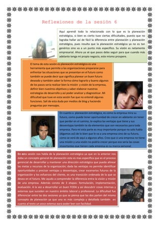 Reflexiones de la sesión 6
                                  Aquí aprendí todo lo relacionado con lo que es la planeación
                                  estratégica, si bien es cierto tuve ciertas dificultades, puesto que no
                                  lograba hallar así de fácil la diferencia entre planeación y planeación
                                  estratégica, pues resulta que la planeación estratégica ya no es tan
                                  genérico sino va a un punto más especifico. Su visión es netamente
                                  empresarial. Ahora ya sé que pasos debo seguir para que cuando más
                                  adelante tenga mi propio negocio, este mismo prospere.

          El tema de esta sesión es planeación estratégica es una
          herramienta que permite a las organizaciones prepararse para
          enfrentar las situaciones que se presentan en el futuro como
          también se puede decir que significa planear un buen futuro
          deseado y también saber la forma cómo lograrlo y bueno algunos
          de los pasos seria realizar bien la misión y visión de la empresa,
          definir bien nuestros objetivos y saber elaborar nuestras
          estrategias de desarrollo y así poder analizar y diagnosticar. Mi
          dificultad que tuve en esta sesión fue que no entendí algunas
          funciones. Salí de esta duda por medios de blog y haciendo
          preguntas por mensajes.

                                  En cuanto a planeación estratégica, es como la empresa mira su
                                  futuro, como puede tener oportunidad de crecer en adelante sin tener
                                  que perder en el camino, te explica las ventajas que tiene y sus
                                  desventajas también te da elementos que son necesarios para toda
                                  empresa. Para mi esta parte es muy importante porque no solo habla
                                  (digamos así) de lo bien que le va a una empresa sino de su futuro,
                                  como se verá de aquí a algunos años. Creo que si una empresa no tiene
                                  una misión y una visión no podría crecer porque eso seria las cosas
                                  importantes que tienen cada empresa es su marca personal.

En esta sesión nos habla de la planeación estratégica ya que en la anterior nos
daba un concepto general de planeación esta es mas especifica que es el proceso
gerencial de desarrollar y mantener una dirección estratégica que pueda alinear
las metas y recursos de la organización; dada las ventajas no permite identificar
oportunidades y precisar ventajas y desventajas, crear escenarios futuros de la
organización y los esfuerzos del cliente, es una transición ordenada de la que se
desea en el futuro. Me ayudo a comprender la diferencia entra la visión y misión
de una empresa. Además consta de 3 etapas: formulación, implementación,
evaluación. A la vez a desarrollar un buen FODA y así descubrir cosas internas y
externas que suceden en nuestro ámbito laboral y profesional. La dificultad fue
diferenciar entre las dos sesiones ya que se piensa que las dos parten del mismo
concepto de planeación ya que una es más compleja y detallada también en
cuanto al texto un poco extenso para poder leer con facilidad.
 