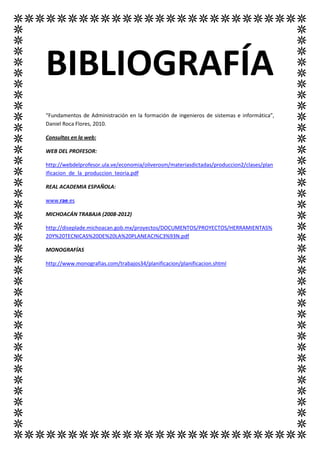 BIBLIOGRAFÍA
“Fundamentos de Administración en la formación de ingenieros de sistemas e informática”,
Daniel Roca Flores, 2010.

Consultas en la web:

WEB DEL PROFESOR:

http://webdelprofesor.ula.ve/economia/oliverosm/materiasdictadas/produccion2/clases/plan
ificacion_de_la_produccion_teoria.pdf

REAL ACADEMIA ESPAÑOLA:

www.rae.es

MICHOACÁN TRABAJA (2008-2012)

http://diseplade.michoacan.gob.mx/proyectos/DOCUMENTOS/PROYECTOS/HERRAMIENTAS%
20Y%20TECNICAS%20DE%20LA%20PLANEACI%C3%93N.pdf

MONOGRAFÍAS

http://www.monografias.com/trabajos34/planificacion/planificacion.shtml
 
