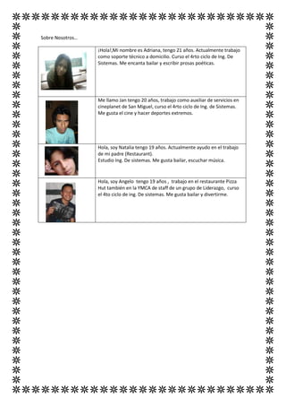 Sobre Nosotros…

                  ¡Hola!,Mi nombre es Adriana, tengo 21 años. Actualmente trabajo
                  como soporte técnico a domicilio. Curso el 4rto ciclo de Ing. De
                  Sistemas. Me encanta bailar y escribir prosas poéticas.




                  Me llamo Jan tengo 20 años, trabajo como auxiliar de servicios en
                  cineplanet de San Miguel, curso el 4rto ciclo de Ing. de Sistemas.
                  Me gusta el cine y hacer deportes extremos.




                  Hola, soy Natalia tengo 19 años. Actualmente ayudo en el trabajo
                  de mi padre (Restaurant).
                  Estudio Ing. De sistemas. Me gusta bailar, escuchar música.


                  Hola, soy Angelo tengo 19 años , trabajo en el restaurante Pizza
                  Hut también en la YMCA de staff de un grupo de Liderazgo, curso
                  el 4to ciclo de ing. De sistemas. Me gusta bailar y divertirme.
 