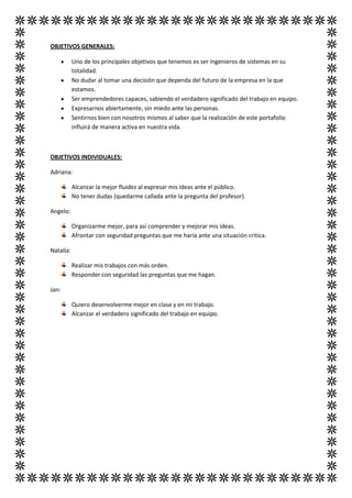 OBJETIVOS GENERALES:

           Uno de los principales objetivos que tenemos es ser ingenieros de sistemas en su
           totalidad.
           No dudar al tomar una decisión que dependa del futuro de la empresa en la que
           estamos.
           Ser emprendedores capaces, sabiendo el verdadero significado del trabajo en equipo.
           Expresarnos abiertamente, sin miedo ante las personas.
           Sentirnos bien con nosotros mismos al saber que la realización de este portafolio
           influirá de manera activa en nuestra vida.



OBJETIVOS INDIVIDUALES:

Adriana:

           Alcanzar la mejor fluidez al expresar mis ideas ante el público.
           No tener dudas (quedarme callada ante la pregunta del profesor).

Angelo:

           Organizarme mejor, para así comprender y mejorar mis ideas.
           Afrontar con seguridad preguntas que me haría ante una situación critica.

Natalia:

           Realizar mis trabajos con más orden.
           Responder con seguridad las preguntas que me hagan.

Jan:

           Quiero desenvolverme mejor en clase y en mi trabajo.
           Alcanzar el verdadero significado del trabajo en equipo.
 