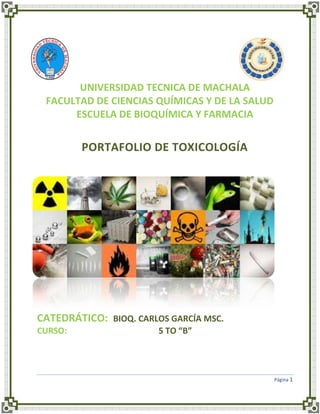 UNIVERSIDAD TECNICA DE MACHALA
FACULTAD DE CIENCIAS QUÍMICAS Y DE LA SALUD
ESCUELA DE BIOQUÍMICA Y FARMACIA

PORTAFOLIO DE TOXICOLOGÍA

CATEDRÁTICO: BIOQ. CARLOS GARCÍA MSC.
CURSO:

5 TO “B”

Página 1

 