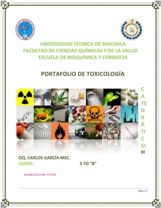 UNIVERSIDAD TECNICA DE MACHALA
FACULTAD DE CIENCIAS QUÍMICAS Y DE LA SALUD
ESCUELA DE BIOQUÍMICA Y FARMACIA

PORTAFOLIO DE TOXICOLOGÍA
C
A
TE
D
R
Á
TI
C
O:
BI
OQ. CARLOS GARCÍA MSC.
CURSO:

5 TO “B”

CURRICULUM VITAE

Página 1

 