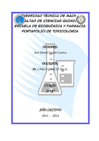 UNIVERSIDAD TÉCNICA DE MACHALA
FACULTAD DE CIENCIAS QUIMICAS
ESCUELA DE BIOQUÍMICA Y FARMACIA
PORTAFOLIO DE TOXICOLOGIA

NOMBRE:
José Daniel Aguilar Cuenca

DOCENTE:
Dr. CARLO GARCIA Mg.Sc.

CURSO:

5to“A”

AÑO LECTIVO
2013 - 2014

 