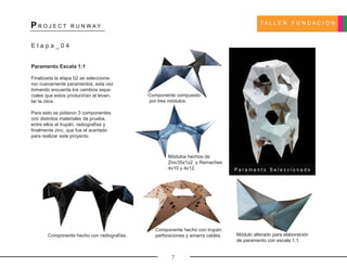 T A L L E R F U N D A C I Ó N
P R O J E C T R U N W A Y
7
P a r a m e n t o S e l e c c i o n a d o
Componente compuesto
por tres módulos.
Módulos hechos de
Zinc35x1x2 y Remaches
4x10 y 4x12.
Componente hecho con radiografías.
Componente hecho con trupán
perforaciones y amarra cables. Módulo alterado para elaboración
de paramento con escala 1:1.
E t a p a _ 0 4
Paramento Escala 1:1
Finalizada la etapa 02 se selecciona-
ron nuevamente paramentos, esta vez
tomando encuenta los cambios espa-
ciales que estos producirían al levan-
tar la obra.
Para esto se pidieron 3 componentes
con distintos materiales de prueba,
entre ellos el trupán, radiografías y
finalmente zinc, que fue el acertado
para realizar este proyecto.
 