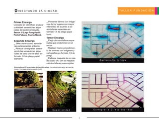 T A L L E R F U N D A C I Ó NDI S E C T A N D O L A C I U D A D
Segundo Encargo
_ Seleccionar cuatro atmósfe-
ras pertenecientes al barrio.
_ Realizar cartografías abstra-
yendo las sensaciones espa-
ciales de cada una de ellas en
formato 1/4 de pliego papel
diamante.
Primer Encargo
Consistió en identificar, analizar
y abstraer sensaciones espa-
ciales del sector entregado.
Sector 1/ Lago Panguipulli.
Pichi Pelluco, Puerto Montt.
Tercer Encargo
_ Elegir dos atmósferas espa-
ciales que predominen en el
sector.
_ Realizar mismo procedimien-
to de láminas con imágenes y
cartografías en formato 1/4 de
pliego.
_ Elaborar maqueta de no más
de 50x50 cm. con las respecti-
vas atmósferas ya escogidas.
Atmósferas Espaciales Indentificadas: SUPERIORIDAD/ INTRIGA/
DIRECCIONALIDAD/ AMPLITUD.
_ Presentar lámina con imáge-
nes de los lugares con mayor
intensidad de acuerdo a las
atmósferas espaciales en
formato 1/4 de pliego papel
bond.
C a r t o g r a f í a I n t r i g a
C a r t o g r a f í a D i r e c c i o n a l i d a dI n t r i g a S u p e r i o r i d a d
1
 