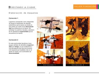 T A L L E R F U N D A C I Ó N
DI S E C T A N D O L A C I U D A D
2
E l a b o r a c i ó n d e m a q u e t a s
Corrección 1
Logramos comprender como integrantes
de equipo el significado de abstraer,
entendimos que el sector se dividia en
dos partes por medio de la direccionali-
dad que predomina en el barrio. Sin
embargo no pudimos rescatar y represen-
tar en absoluto la superioridad que se
encuentra en el sector.
Corrección 2
En esta oportunidad decidimos como
equipo cambiar de atmósfera (superiori-
dad) por intriga, ya que analizamos y
nos percatamos que esa era la sensa-
ción espacial que resaltaba más en el
sector en anexo con la atmosfera de
direccionalidad.
C o r r e c c i ó n 1 C o r r e c c i ó n 2
 