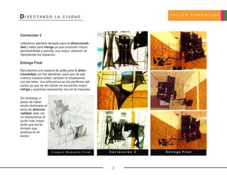 T A L L E R F U N D A C I Ó N
DI S E C T A N D O L A C I U D A D
3
Corrección 3
Utilizamos alambre tensado para la direccionali-
dad y telas para intriga ya que producen mayor
permeabilidad y permite una mayor variación al
representar los espacios.
Entrega Final
Ejecutamos una especie de grilla para la direc-
cionalidad con los alambres, para que de esa
manera hubiera orden; tambíen lo empleamos
con las telas, nos enfocamos en las periférias del
sector ya que es ahí donde se encuentra mayor
intriga y quisímos representar eso en la maqueta.
C o r r e c c i ó n 3 E n t r e g a F i n a l
Sin embargo a
pesar de haber
tenido dominado el
tema de direccio-
nalidad, esta vez
no destacamos el
punto más impor-
tante que era la
división que
produce en el
sector.
C r o q u i s M a q u e t a F i n a l
 