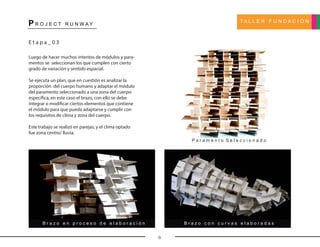 T A L L E R F U N D A C I Ó N
P R O J E C T R U N W A Y
6
E t a p a _ 0 3
Luego de hacer muchos intentos de módulos y para-
mentos se seleccionan los que cumplen con cierto
grado de variación y sentido espacial.
Se ejecuta un plan, que en cuestión es analizar la
proporción del cuerpo humano y adaptar el módulo
del paramento seleccionado a una zona del cuerpo
específica, en este caso el brazo, con ello se debe
integrar o modificar ciertos elementos que contiene
el módulo para que pueda adaptarse y cumplir con
los requisitos de clima y zona del cuerpo.
Este trabajo se realizó en parejas, y el clima optado
fue zona centro/ lluvia.
P a r a m e n t o S e l e c c i o n a d o
B r a z o c o n c u r v a s e l a b o r a d a sB r a z o e n p r o c e s o d e e l a b o r a c i ó n
 