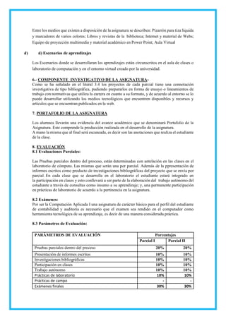 Entre los medios que existen a disposición de la asignatura se describen: Pizarrón para tiza líquida
y marcadores de varios colores; Libros y revistas de la biblioteca; Internet y material de Webs;
Equipo de proyección multimedia y material académico en Power Point; Aula Virtual
d) d) Escenarios de aprendizajes
Los Escenarios donde se desarrollaran los aprendizajes están circunscritos en el aula de clases o
laboratorio de computación y en el entorno virtual creado por la universidad.
6.- COMPONENTE INVESTIGATIVO DE LA ASIGNATURA:
Como se ha señalado en el literal 3.4 los proyectos de cada parcial tiene una connotación
investigativa de tipo bibliográfica, pudiendo prepararlos en forma de ensayo o lineamientos de
trabajo con normativas que utiliza la carrera en cuanto a su formato, y de acuerdo al entorno se lo
puede desarrollar utilizando los medios tecnológicos que encuentren disponibles y recursos y
artículos que se encuentran publicados en la web.
7. PORTAFOLIO DE LA ASIGNATURA
Los alumnos llevarán una evidencia del avance académico que se denominará Portafolio de la
Asignatura. Este comprende la producción realizada en el desarrollo de la asignatura.
A mano la misma que al final será escaneada, es decir son las anotaciones que realiza el estudiante
de la clase.
8. EVALUACIÓN
8.1 Evaluaciones Parciales:
Las Pruebas parciales dentro del proceso, están determinadas con antelación en las clases en el
laboratorio de cómputo. Las mismas que serán una por parcial. Además de la ppresentación de
informes escritos como producto de investigaciones bibliográficas del proyecto que se envía por
parcial. En cada clase que se desarrolla en el laboratorio el estudiante estará integrado en
la participación en clases y esto conllevará a ser parte de la elaboración del trabajo autónomo del
estudiante a través de consultas como insumo a su aprendizaje; y, una permanente participación
en prácticas de laboratorio de acuerdo a la pertinencia en la asignatura.
8.2 Exámenes:
Por ser la Computación Aplicada I una asignatura de carácter básico para el perfil del estudiante
de contabilidad y auditoría es necesario que el examen sea rendido en el computador como
herramienta tecnológica de su aprendizaje, es decir de una manera considerada práctica.
8.3 Parámetros de Evaluación:
PARÁMETROS DE EVALUACIÓN Porcentajes
Parcial I Parcial II
Pruebas parciales dentro del proceso 20% 20%
Presentación de informes escritos 10% 10%
Investigaciones bibliográficas 10% 10%
Participación en clases 10% 10%
Trabajo autónomo 10% 10%
Prácticas de laboratorio 10% 10%
Prácticas de campo - -
Exámenes finales 30% 30%
 