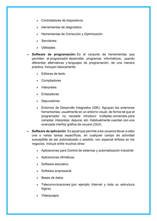  Controladores de dispositivos
 Herramientas de diagnóstico
 Herramientas de Corrección y Optimización
 Servidores
 Utilidades
 Software de programación: Es el conjunto de herramientas que
permiten al programador desarrollar programas informáticos, usando
diferentes alternativas y lenguajes de programación, de una manera
práctica. Incluyen básicamente:
 Editores de texto
 Compiladores
 Intérpretes
 Enlazadores
 Depuradores
 Entornos de Desarrollo Integrados (IDE): Agrupan las anteriores
herramientas, usualmente en un entorno visual, de forma tal que el
programador no necesite introducir múltiples comandos para
compilar, interpretar, depurar, etc. Habitualmente cuentan con una
avanzada interfaz gráfica de usuario (GUI).
 Software de aplicación: Es aquel que permite a los usuarios llevar a cabo
una o varias tareas específicas, en cualquier campo de actividad
susceptible de ser automatizado o asistido, con especial énfasis en los
negocios. Incluye entre muchos otros:
 Aplicaciones para Control de sistemas y automatización industrial
 Aplicaciones ofimáticas
 Software educativo
 Software empresarial
 Bases de datos
 Telecomunicaciones (por ejemplo Internet y toda su estructura
lógica)
 Videojuegos
 