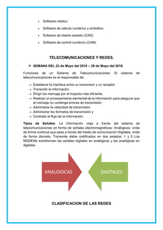  Software médico
 Software de cálculo numérico y simbólico.
 Software de diseño asistido (CAD)
 Software de control numérico (CAM)
TELECOMUNICACIONES Y REDES.
 SEMANA DEL 23 de Mayo del 2016 – 28 de Mayo del 2016.
Funciones de un Sistema de Telecomunicaciones: El sistema de
telecomunicaciones es el responsable de:
 Establecer la interface entre un transmisor y un receptor
 Transmitir la información.
 Dirigir los mensaje por el trayecto más eficiente,
 Realizar un procesamiento elemental de la información para asegurar que
el mensaje no contenga errores de transmisión
 Administrar la velocidad de transmisión
 Administrar los formatos de transmisión y
 Controlar el flujo de la información.
Tipos de Señales: La información viaja a través del sistema de
telecomunicaciones en forma de señales electromagnéticas: Analógicas: onda
de forma continua que pasa a través del medio de comunicación Digitales: onda
de forma discreta. Transmite datos codificados en dos estados: 1 y 0 Los
MODEMs transforman las señales digitales en analógicas y las analógicas en
digitales
CLASIFICACION DE LAS REDES
ANALOGICAS DIGITALES
 
