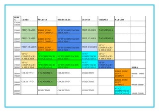 HOR
A LUNES MARTES MIERCOLES JUEVES VIERNES SABADO
12H30
13H30
13H45
14H45
PREP. CLASES LIBRE. CONF.
CONT. COMPUT
VI "D" COMPUTACION
APLICADA I
PREP. CLASES T.ACADEMICA
14H45
15H45
PREP. CLASES LIBRE. CONF.
CONT. COMPUT
VI "D" COMPUTACION
APLICADA I
PREP. CLASES T.ACADEMICA
15H45
16H45
PREP. EXAMEN LIBRE. CONF.
CONT. COMPUT
VI "D" COMPUTACION
APLICADA I
PREP. EXAMEN
VI "A"
COMPUTACIO
N APLICADA I
16H45
17H45
VI "A"
COMPUTACIO
N APLICADA I
VI
"B"COMPUTACIO
N APLICADA I
VI "B"COMPUTACION
APLICADA I
VI "C"
COMPUTACIO
N APLICADA I
VI "A"
COMPUTACIO
N APLICADA I
17H45
18H45
VI "A"
COMPUTACIO
N APLICADA I
VI
"B"COMPUTACIO
N APLICADA I
VI "B"COMPUTACION
APLICADA I
VI "C"
COMPUTACIO
N APLICADA I
VI "D"
COMPUTACIO
N APLICADA I HORA
18H45
19H45
COLECTIVO T.ACADEMICA COLECTIVO COLECTIVO
LIBRE. CONF.
CONT.
COMPUT
08H00 09H0
0
19H45
20H45
COLECTIVO T.ACADEMICA COLECTIVO COLECTIVO
LIBRE. CONF.
CONT.
COMPUT 09H00 10H00
20H45
21H45
COLECTIVO COLECTIVO COLECTIVO
VI "C"
COMPUTACIO
N APLICADA I 10H00 11H00
 