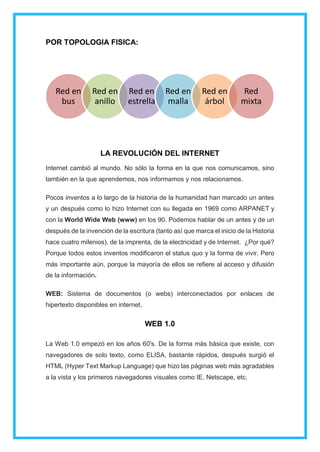 POR TOPOLOGIA FISICA:
LA REVOLUCIÓN DEL INTERNET
Internet cambió al mundo. No sólo la forma en la que nos comunicamos, sino
también en la que aprendemos, nos informamos y nos relacionamos.
Pocos inventos a lo largo de la historia de la humanidad han marcado un antes
y un después como lo hizo Internet con su llegada en 1969 como ARPANET y
con la World Wide Web (www) en los 90. Podemos hablar de un antes y de un
después de la invención de la escritura (tanto así que marca el inicio de la Historia
hace cuatro milenios), de la imprenta, de la electricidad y de Internet. ¿Por qué?
Porque todos estos inventos modificaron el status quo y la forma de vivir. Pero
más importante aún, porque la mayoría de ellos se refiere al acceso y difusión
de la información.
WEB: Sistema de documentos (o webs) interconectados por enlaces de
hipertexto disponibles en internet.
WEB 1.0
La Web 1.0 empezó en los años 60's. De la forma más básica que existe, con
navegadores de solo texto, como ELISA, bastante rápidos, después surgió el
HTML (Hyper Text Markup Language) que hizo las páginas web más agradables
a la vista y los primeros navegadores visuales como IE, Netscape, etc.
Red en
bus
Red en
anillo
Red en
estrella
Red en
malla
Red en
árbol
Red
mixta
 
