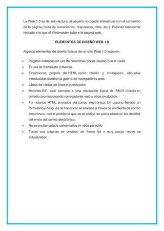 La Web 1.0 es de solo lectura, el usuario no puede interactuar con el contenido
de la página,(nada de comentarios, respuestas, citas, etc.). Estando totalmente
limitado a lo que el Webmaster sube a la página web.
ELEMENTOS DE DISEÑO WEB 1.0
Algunos elementos de diseño típicos de un sitio Web 1.0 incluyen:
Páginas estáticas en vez de dinámicas por el usuario que la visita
El uso de framesets o Marcos.
Extensiones propias del HTML como <blink> y <marquee>, etiquetas
introducidas durante la guerra de navegadores web.
Libros de visitas en línea o guestbooks
Botones GIF, casi siempre a una resolución típica de 88x31 píxeles en
tamaño promocionando navegadores web u otros productos.
Formularios HTML enviados vía correo electrónico. Un usuario llenaba un
formulario y después de hacer clic se enviaba a través de un cliente de correo
electrónico, con el problema que en el código se podía observar los detalles
del envío del correo electrónico.
No se podían añadir comentarios ni nada parecido
Todas sus páginas se creaban de forma fija y muy pocas veces se
actualizaban.
 
