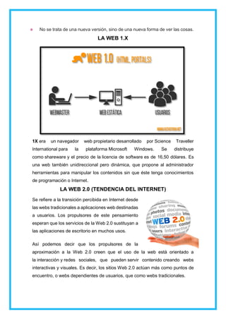 No se trata de una nueva versión, sino de una nueva forma de ver las cosas.
LA WEB 1.X
1X era un navegador web propietario desarrollado por Science Traveller
International para la plataforma Microsoft Windows. Se distribuye
como shareware y el precio de la licencia de software es de 16,50 dólares. Es
una web también unidireccional pero dinámica, que propone al administrador
herramientas para manipular los contenidos sin que éste tenga conocimientos
de programación o Internet.
LA WEB 2.0 (TENDENCIA DEL INTERNET)
Se refiere a la transición percibida en Internet desde
las webs tradicionales a aplicaciones web destinadas
a usuarios. Los propulsores de este pensamiento
esperan que los servicios de la Web 2.0 sustituyan a
las aplicaciones de escritorio en muchos usos.
Así podemos decir que los propulsores de la
aproximación a la Web 2.0 creen que el uso de la web está orientado a
la interacción y redes sociales, que pueden servir contenido creando webs
interactivas y visuales. Es decir, los sitios Web 2.0 actúan más como puntos de
encuentro, o webs dependientes de usuarios, que como webs tradicionales.
 