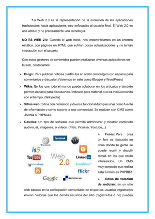 “La Web 2.0 es la representación de la evolución de las aplicaciones
tradicionales hacia aplicaciones web enfocadas al usuario final. El Web 2.0 es
una actitud y no precisamente una tecnología.
NO ES WEB 2.0: Cuando el web inició, nos encontrábamos en un entorno
estático, con páginas en HTML que sufrían pocas actualizaciones y no tenían
interacción con el usuario.
Con estos gestores de contenidos pueden realizarse diversas aplicaciones en
la web, destacamos:
 Blogs: Para publicar noticias o artículos en orden cronológico con espacio para
comentarios y discusión.(Veremos en este curso Blogger y WordPress)
 Wikis: En los que todo el mundo puede colaborar en los artículos y también
permite espacio para discusiones. Indicado para material que irá evolucionando
con el tiempo. (Wikipedia)
 Sitios web: Sitios con contenido y diversa funcionalidad que sirve como fuente
de información o como soporte a una comunidad. Se realizan con CMS como
Joomla o PHPNuke.
 Galerías: Un tipo de software que permite administrar y mostrar contenido
audivisual, imágenes, o vídeos. (Flick, Picassa, Youtube,..)
 Foros: Para crea
un foro de discusión en
línea donde la gente se
puede reunir y discutir
temas en los que están
interesados. Un CMS
muy conocido que realiza
esta función es PHPBB2
 Sitios de votación
de noticias: es un sitio
web basado en la participación comunitaria en el que los usuarios registrados
envían historias que los demás usuarios del sitio (registrados o no) pueden
 