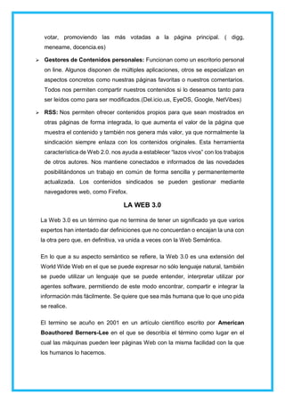 votar, promoviendo las más votadas a la página principal. ( digg,
meneame, docencia.es)
 Gestores de Contenidos personales: Funcionan como un escritorio personal
on line. Algunos disponen de múltiples aplicaciones, otros se especializan en
aspectos concretos como nuestras páginas favoritas o nuestros comentarios.
Todos nos permiten compartir nuestros contenidos si lo deseamos tanto para
ser leídos como para ser modificados.(Del.icio.us, EyeOS, Google, NetVibes)
 RSS: Nos permiten ofrecer contenidos propios para que sean mostrados en
otras páginas de forma integrada, lo que aumenta el valor de la página que
muestra el contenido y también nos genera más valor, ya que normalmente la
sindicación siempre enlaza con los contenidos originales. Esta herramienta
característica de Web 2.0. nos ayuda a establecer “lazos vivos” con los trabajos
de otros autores. Nos mantiene conectados e informados de las novedades
posibilitándonos un trabajo en común de forma sencilla y permanentemente
actualizada. Los contenidos sindicados se pueden gestionar mediante
navegadores web, como Firefox.
LA WEB 3.0
La Web 3.0 es un término que no termina de tener un significado ya que varios
expertos han intentado dar definiciones que no concuerdan o encajan la una con
la otra pero que, en definitiva, va unida a veces con la Web Semántica.
En lo que a su aspecto semántico se refiere, la Web 3.0 es una extensión del
World Wide Web en el que se puede expresar no sólo lenguaje natural, también
se puede utilizar un lenguaje que se puede entender, interpretar utilizar por
agentes software, permitiendo de este modo encontrar, compartir e integrar la
información más fácilmente. Se quiere que sea más humana que lo que uno pida
se realice.
El termino se acuño en 2001 en un artículo científico escrito por American
Boauthored Berners-Lee en el que se describía el término como lugar en el
cual las máquinas pueden leer páginas Web con la misma facilidad con la que
los humanos lo hacemos.
 