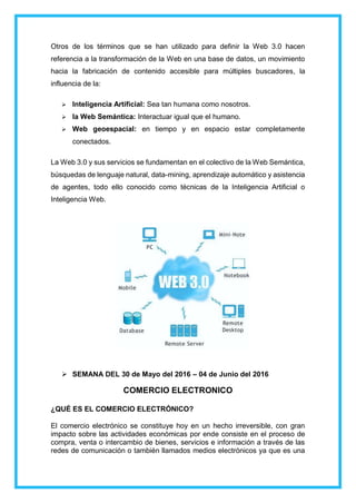 Otros de los términos que se han utilizado para definir la Web 3.0 hacen
referencia a la transformación de la Web en una base de datos, un movimiento
hacia la fabricación de contenido accesible para múltiples buscadores, la
influencia de la:
 Inteligencia Artificial: Sea tan humana como nosotros.
 la Web Semántica: Interactuar igual que el humano.
 Web geoespacial: en tiempo y en espacio estar completamente
conectados.
La Web 3.0 y sus servicios se fundamentan en el colectivo de la Web Semántica,
búsquedas de lenguaje natural, data-mining, aprendizaje automático y asistencia
de agentes, todo ello conocido como técnicas de la Inteligencia Artificial o
Inteligencia Web.
 SEMANA DEL 30 de Mayo del 2016 – 04 de Junio del 2016
COMERCIO ELECTRONICO
¿QUÉ ES EL COMERCIO ELECTRÓNICO?
El comercio electrónico se constituye hoy en un hecho irreversible, con gran
impacto sobre las actividades económicas por ende consiste en el proceso de
compra, venta o intercambio de bienes, servicios e información a través de las
redes de comunicación o también llamados medios electrónicos ya que es una
 