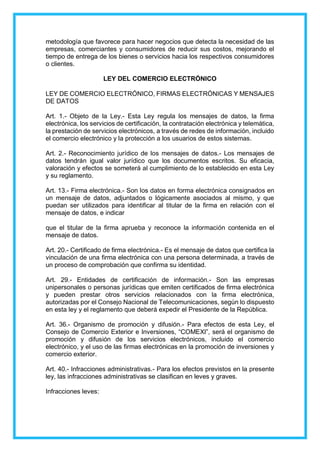 metodología que favorece para hacer negocios que detecta la necesidad de las
empresas, comerciantes y consumidores de reducir sus costos, mejorando el
tiempo de entrega de los bienes o servicios hacia los respectivos consumidores
o clientes.
LEY DEL COMERCIO ELECTRÓNICO
LEY DE COMERCIO ELECTRÓNICO, FIRMAS ELECTRÓNICAS Y MENSAJES
DE DATOS
Art. 1.- Objeto de la Ley.- Esta Ley regula los mensajes de datos, la firma
electrónica, los servicios de certificación, la contratación electrónica y telemática,
la prestación de servicios electrónicos, a través de redes de información, incluido
el comercio electrónico y la protección a los usuarios de estos sistemas.
Art. 2.- Reconocimiento jurídico de los mensajes de datos.- Los mensajes de
datos tendrán igual valor jurídico que los documentos escritos. Su eficacia,
valoración y efectos se someterá al cumplimiento de lo establecido en esta Ley
y su reglamento.
Art. 13.- Firma electrónica.- Son los datos en forma electrónica consignados en
un mensaje de datos, adjuntados o lógicamente asociados al mismo, y que
puedan ser utilizados para identificar al titular de la firma en relación con el
mensaje de datos, e indicar
que el titular de la firma aprueba y reconoce la información contenida en el
mensaje de datos.
Art. 20.- Certificado de firma electrónica.- Es el mensaje de datos que certifica la
vinculación de una firma electrónica con una persona determinada, a través de
un proceso de comprobación que confirma su identidad.
Art. 29.- Entidades de certificación de información.- Son las empresas
unipersonales o personas jurídicas que emiten certificados de firma electrónica
y pueden prestar otros servicios relacionados con la firma electrónica,
autorizadas por el Consejo Nacional de Telecomunicaciones, según lo dispuesto
en esta ley y el reglamento que deberá expedir el Presidente de la República.
Art. 36.- Organismo de promoción y difusión.- Para efectos de esta Ley, el
Consejo de Comercio Exterior e Inversiones, “COMEXI”, será el organismo de
promoción y difusión de los servicios electrónicos, incluido el comercio
electrónico, y el uso de las firmas electrónicas en la promoción de inversiones y
comercio exterior.
Art. 40.- Infracciones administrativas.- Para los efectos previstos en la presente
ley, las infracciones administrativas se clasifican en leves y graves.
Infracciones leves:
 
