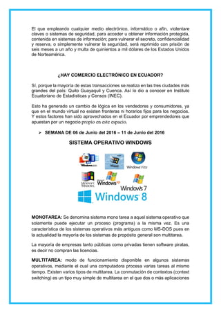 El que empleando cualquier medio electrónico, informático o afín, violentare
claves o sistemas de seguridad, para acceder u obtener información protegida,
contenida en sistemas de información; para vulnerar el secreto, confidencialidad
y reserva, o simplemente vulnerar la seguridad, será reprimido con prisión de
seis meses a un año y multa de quinientos a mil dólares de los Estados Unidos
de Norteamérica.
¿HAY COMERCIO ELECTRÓNICO EN ECUADOR?
Sí, porque la mayoría de estas transacciones se realiza en las tres ciudades más
grandes del país: Quito Guayaquil y Cuenca. Así lo dio a conocer en Instituto
Ecuatoriano de Estadísticas y Censos (INEC).
Esto ha generado un cambio de lógica en los vendedores y consumidores, ya
que en el mundo virtual no existen fronteras ni horarios fijos para los negocios.
Y estos factores han sido aprovechados en el Ecuador por emprendedores que
apuestan por un negocio propio en este espacio.
 SEMANA DE 06 de Junio del 2016 – 11 de Junio del 2016
SISTEMA OPERATIVO WINDOWS
MONOTAREA: Se denomina sistema mono tarea a aquel sistema operativo que
solamente puede ejecutar un proceso (programa) a la misma vez. Es una
característica de los sistemas operativos más antiguos como MS-DOS pues en
la actualidad la mayoría de los sistemas de propósito general son multitarea.
La mayoría de empresas tanto públicas como privadas tienen software piratas,
es decir no compran las licencias.
MULTITAREA: modo de funcionamiento disponible en algunos sistemas
operativos, mediante el cual una computadora procesa varias tareas al mismo
tiempo. Existen varios tipos de multitarea. La conmutación de contextos (context
switching) es un tipo muy simple de multitarea en el que dos o más aplicaciones
 