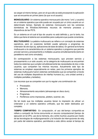 se cargan al mismo tiempo, pero en el que sólo se está procesando la aplicación
que se encuentra en primer plano (la que ve el usuario)
MONOUSUARIO: Un sistema operativo monousuario (de mono: 'uno'; y usuario)
es un sistema operativo que sólo puede ser ocupado por un único usuario en un
determinado tiempo. Ejemplo de sistemas monousuario son las versiones
domésticas de Windows.Administra recursos de memoria procesos y
dispositivos de las PC'S.
Es un sistema en el cual el tipo de usuario no está definido y, por lo tanto, los
datos que tiene el sistema son accesibles para cualquiera que pueda conectarse.
MULTIUSUARIO: La palabra multiusuario se refiere a un concepto de sistemas
operativos, pero en ocasiones también puede aplicarse a programas de
ordenador de otro tipo (ej. aplicaciones de base de datos). En general se le llama
multiusuario a la característica de un sistema operativo o programa que permite
proveer servicio y procesamiento a múltiples usuarios simultáneamente (tanto en
paralelismo real como simulado).
En contraposición a los sistemas monousuario, que proveen servicio y
procesamiento a un solo usuario, en la categoría de multiusuario se encuentran
todos los sistemas que cumplen simultáneamente las necesidades de dos o más
usuarios, que comparten los mismos recursos. Actualmente este tipo de
sistemas se emplean especialmente en redes, pero los primeros ejemplos de
sistemas multiusuario fueron sistemas centralizados que se compartían a través
del uso de múltiples dispositivos de interfaz humana (e.j. una unidad central y
múltiples pantallas y teclados).
Los recursos que se comparten son por lo regular una combinación de:
 Procesador.
 Memoria.
 Almacenamiento secundario (almacenaje en disco duro).
 Programas.
 Periféricos como impresoras, plotters, scanner, etc.
De tal modo que los múltiples usuarios tienen la impresión de utilizar un
ordenador y un sistema operativo unificado, que les están dedicados por
completo.
TIEMPO COMPARTIDO: En computación, el uso del tiempo compartido se
refiere a compartir de forma concurrente un recurso computacional (tiempo de
ejecución en la CPU, uso de la memoria, etc.) entre muchos usuarios por medio
de las tecnologías de multiprogramación y la inclusión de interrupciones de reloj
por parte del sistema operativo, permitiendo a este último acotar el tiempo de
 