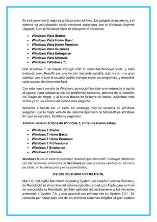 Se incluyeron en él mejoras gráficas como el Aero, los gadgets de escritorio, y el
sistema de actualización hacia versiones superiores con el Windows Anytime
Upgrade. Con el Windows Vista se incluyeron 6 versiones:
 Windows Vista Starter
 Windows Vista Home Basic
 Windows Vista Home Premium
 Windows Vista Business
 Windows Vista Enterprise
 Windows Vista Ultimate
 Windows 7Windows 7:
Con Windows 7 se intentó corregir todo lo malo del Windows Vista, y salió
bastante bien. Resultó ser una versión bastante estable, ágil, y con una gran
interfaz, con la cual el usuario podría manejar todos los programas, y encontrar
cada acceso de forma más fácil.
Con esta nueva versión de Windows, se impulsó también una mejora de la ayuda
al usuario para solucionar ciertos problemas comunes, además de la creación
del Grupo de Hogar, y el nuevo diseño de la barra de tareas, dejándola más
ancha y con un sistema de íconos más elegante.
Windows 7 resultó ser un éxito, sin embargo muchos usuarios de Windows
aseguran que la mejor versión del sistema operativo de Microsoft es Windows
XP, por su sencillez, facilidad y seguridad.
También existen 6 tipos de Windows 7, entre los cuales están:
 Windows 7 Starter
 Windows 7 Home Basic
 Windows 7 Home Premium
 Windows 7 Professional
 Windows 7 Enterprise
 Windows 7 Ultimate
Windows 8: es un sistema operativo diseñado por Microsoft. Su mayor diferencia
con las versiones anteriores de Windows es que presenta cambios en el menú
de inicio, en la interacción y en la conectividad.
OTROS SISTEMAS OPERATIVOS.
Mac OS (del inglés Macintosh Operating System, en español Sistema Operativo
de Macintosh) es el nombre del sistema operativo creado por Apple para su línea
de computadoras Macintosh, también aplicado retroactivamente a las versiones
anteriores a System 7.6, y que apareció por primera vez en System 7.5.1. Es
conocido por haber sido uno de los primeros sistemas dirigidos al gran público
 