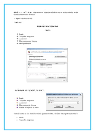 Attrib –s –r –h *.* /d /s = cada vez que el pendrive se infecta con un archivo oculto, se des
oculta quitándole los atributos.
F: = para ir a disco local f
Exit = salir
LISTADO DE COMANDO
PASOS
 Inicio
 Todos los programas
 Accesorios
 Herramientas del sistema
 Defragmentador
LIBERADOR DE ESPACIO EN DISCO
Inicio
Todos los programas
Accesorios
Herramienta de sistema
Liberar de espacio en disco
Memory cache: es una memoria buena, ayuda a recordar y acceder más rápido a un archivo.
o Inicio
o Todos los programas
 