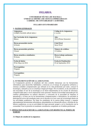 SYLLABUS.
UNIVERSIDAD TÉCNICA DE MACHALA
UNIDAD ACADÉMICA DE CIENCIA EMPRESARIALES
CARRERA DE CONTABILIDAD Y AUDITORIA
SYLLABUS ESTANDARIZADO
1.- DATOS GENERALES
Asignatura:
COMPUTACION APLICADA I
Código de la Asignatura:
C.A.6.01
Eje Curricular de la Asignatura:
Básica
Año:
2016 (Primer Semestre)
Horas presenciales teoría:
64 horas
Ciclo/Nivel:
Sexto Nivel
Horas presenciales práctica:
0 horas
Número de créditos:
4 Créditos
Horas atención a estudiantes:
96 horas
Horas trabajo autónomo:
96 horas
Fecha de Inicio:
09 de Mayo de 2016
Fecha de Finalización:
03 de Septiembre 2016
Prerrequisitos:
Ninguno
Correquisitos:
Ninguna
2.- FUNDAMENTACIÓN DE LA ASIGNATURA
La Computación permite al estudiante del área contable interactuar con las herramientas
informáticas para desarrollar habilidades y destrezas en el manejo de programas utilitarios y
sistemas contables computarizados que utilizará en la vida profesional; por tanto, conocer la
tecnología y utilizarla ya no se constituye ningún privilegio. Por el contrario, se ha convertido en
una necesidad. El uso de la tecnología es un factor determinante en los niveles de eficiencia,
competitividad tanto a nivel empresarial como personal. Nuestra Universidad interesada por los
cambios globalizadores en materia educativa y consciente de la necesidad de impulsar el
aprendizaje y el buen uso de las herramientas computacionales e informáticas, ha suscitado la
participación activa del estudiante junto con el docente en el uso vasto de la tecnología dentro de
sus actividades académicas. Por tanto los estudiantes de la carrera deben conocer y manejar
adecuadamente herramientas informáticas, plasmándolas en el desarrollo eficaz y eficiente de sus
labores académicas, ya sea en actividades de logro personal, grupal y en la vinculación con la
comunidad. Esto le permitirá al estudiante considerarse competente en el ámbito profesional.
3.- OPERACIONALIZACION DE LA ASIGNATURA CON RESPECTO AL PERFIL DE
EGRESO
3.1 Objeto de estudio de la asignatura
 