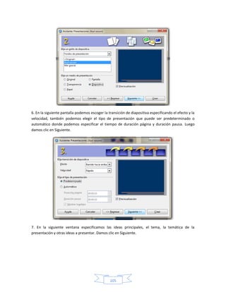 6. En la siguiente pantalla podemos escoger la transición de diapositiva especificando el efecto y la
velocidad, también podemos elegir el tipo de presentación que puede ser predeterminado o
automático donde podemos especificar el tiempo de duración página y duración pausa. Luego
damos clic en Siguiente.




7. En la siguiente ventana especificamos las ideas principales, el tema, la temática de la
presentación y otras ideas a presentar. Damos clic en Siguiente.




                                                105
 