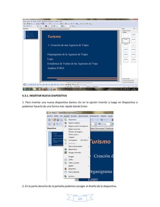 4.3.1. INSERTAR NUEVA DIAPOSITIVA

1. Para insertar una nueva diapositiva damos clic en la opción Insertar y luego en Diapositiva o
podemos hacerlo de una forma más rápida dando Enter.




2. En la parte derecha de la pantalla podemos escoger el diseño de la diapositiva.



                                                107
 