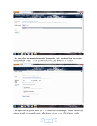 7. En el portafolio que aparece llenamos los datos con los cuales queremos filtrar los mensajes y
seleccionamos la carpeta a la cual queremos enviarlos, luego damos clic en Guardar.




8. En la pantalla que aparece vemos que se ha creado una nueva regla para ordenar los mensajes,
seleccionamos la misma y podemos ir a la bandeja de entrada ya que el filtro ha sido creado.



                                               12
 