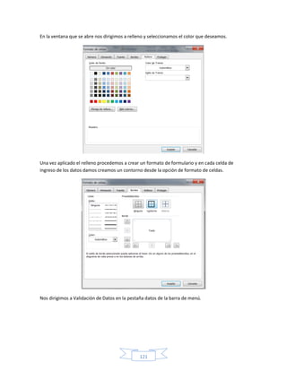 En la ventana que se abre nos dirigimos a relleno y seleccionamos el color que deseamos.




Una vez aplicado el relleno procedemos a crear un formato de formulario y en cada celda de
ingreso de los datos damos creamos un contorno desde la opción de formato de celdas.




Nos dirigimos a Validación de Datos en la pestaña datos de la barra de menú.




                                               121
 