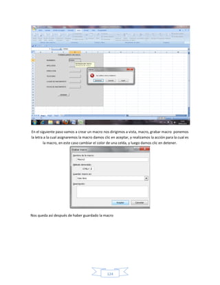 En el siguiente paso vamos a crear un macro nos dirigimos a vista, macro, grabar macro ponemos
la letra a la cual asignaremos la macro damos clic en aceptar, y realizamos la acción para la cual es
        la macro, en este caso cambiar el color de una celda, y luego damos clic en detener.




Nos queda así después de haber guardado la macro




                                                124
 