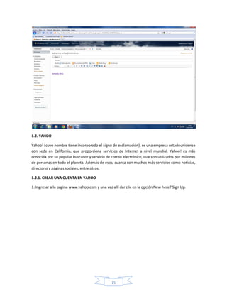 1.2. YAHOO

Yahoo! (cuyo nombre tiene incorporado el signo de exclamación), es una empresa estadounidense
con sede en California, que proporciona servicios de Internet a nivel mundial. Yahoo! es más
conocida por su popular buscador y servicio de correo electrónico, que son utilizados por millones
de personas en todo el planeta. Además de esos, cuanta con muchos más servicios como noticias,
directorio y páginas sociales, entre otros.

1.2.1. CREAR UNA CUENTA EN YAHOO

1. Ingresar a la página www.yahoo.com y una vez allí dar clic en la opción New here? Sign Up.




                                                15
 